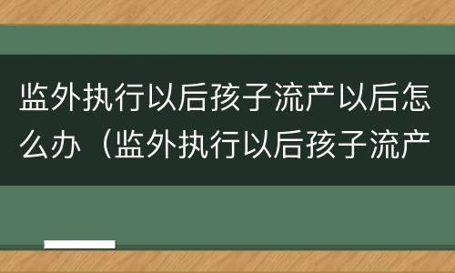 监外执行以后孩子流产以后怎么办（监外执行以后孩子流产以后怎么办手续）