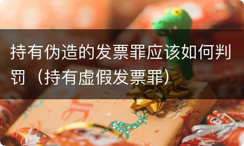 持有伪造的发票罪应该如何判罚（持有虚假发票罪）