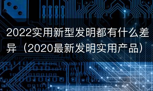 2022实用新型发明都有什么差异（2020最新发明实用产品）