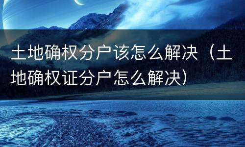 土地确权分户该怎么解决（土地确权证分户怎么解决）