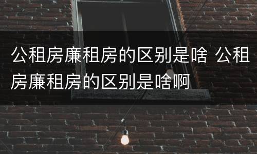 公租房廉租房的区别是啥 公租房廉租房的区别是啥啊