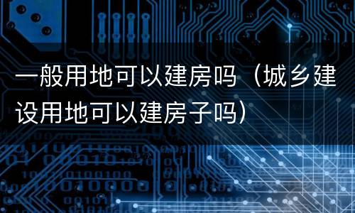 一般用地可以建房吗（城乡建设用地可以建房子吗）