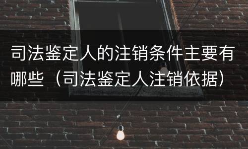 司法鉴定人的注销条件主要有哪些（司法鉴定人注销依据）