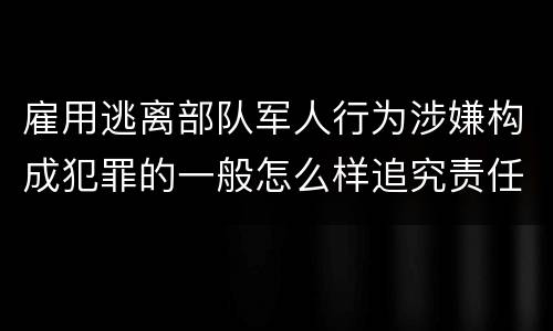 雇用逃离部队军人行为涉嫌构成犯罪的一般怎么样追究责任