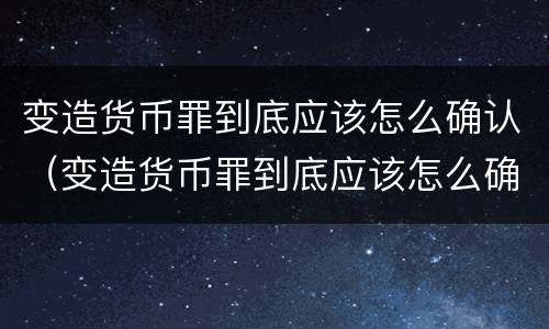 变造货币罪到底应该怎么确认（变造货币罪到底应该怎么确认）