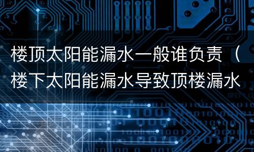 楼顶太阳能漏水一般谁负责（楼下太阳能漏水导致顶楼漏水）
