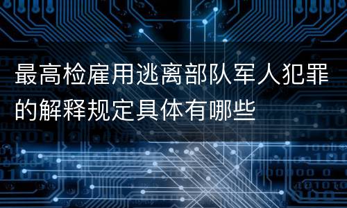 最高检雇用逃离部队军人犯罪的解释规定具体有哪些