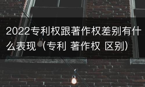 2022专利权跟著作权差别有什么表现（专利 著作权 区别）