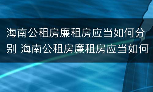 海南公租房廉租房应当如何分别 海南公租房廉租房应当如何分别购买