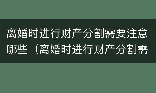 离婚时进行财产分割需要注意哪些（离婚时进行财产分割需要注意哪些问题）