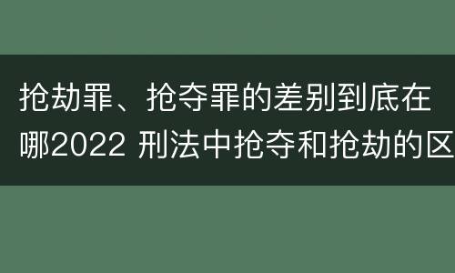 抢劫罪、抢夺罪的差别到底在哪2022 刑法中抢夺和抢劫的区别