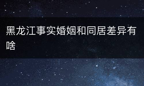 黑龙江事实婚姻和同居差异有啥