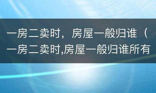 一房二卖时，房屋一般归谁（一房二卖时,房屋一般归谁所有）