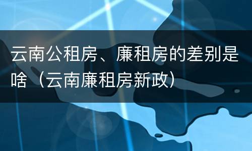 云南公租房、廉租房的差别是啥（云南廉租房新政）
