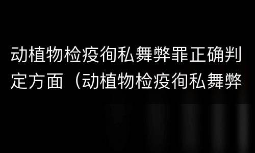 动植物检疫徇私舞弊罪正确判定方面（动植物检疫徇私舞弊罪立案标准）