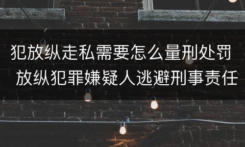 犯放纵走私需要怎么量刑处罚 放纵犯罪嫌疑人逃避刑事责任
