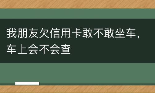 我朋友欠信用卡敢不敢坐车，车上会不会查