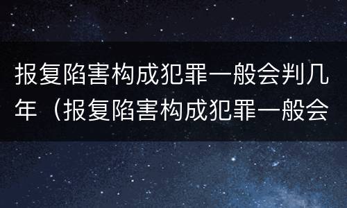 报复陷害构成犯罪一般会判几年（报复陷害构成犯罪一般会判几年呢）