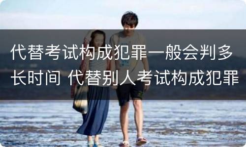 代替考试构成犯罪一般会判多长时间 代替别人考试构成犯罪吗