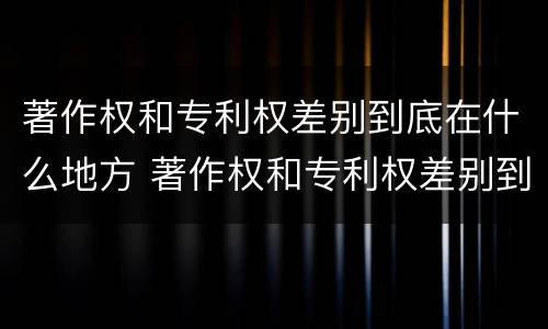 著作权和专利权差别到底在什么地方 著作权和专利权差别到底在什么地方可以查到