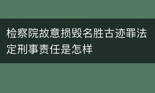 检察院故意损毁名胜古迹罪法定刑事责任是怎样