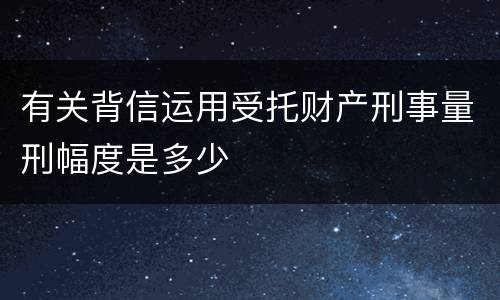 有关背信运用受托财产刑事量刑幅度是多少