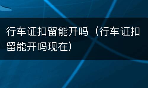 行车证扣留能开吗（行车证扣留能开吗现在）