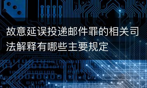 故意延误投递邮件罪的相关司法解释有哪些主要规定