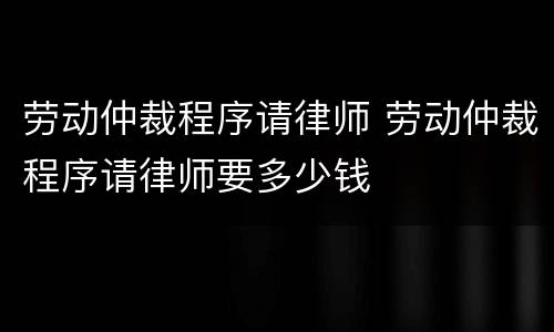 劳动仲裁程序请律师 劳动仲裁程序请律师要多少钱