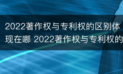 2022著作权与专利权的区别体现在哪 2022著作权与专利权的区别体现在哪里