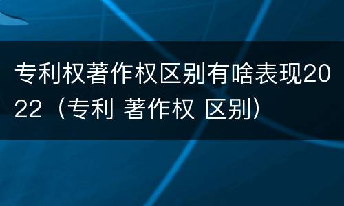 专利权著作权区别有啥表现2022（专利 著作权 区别）