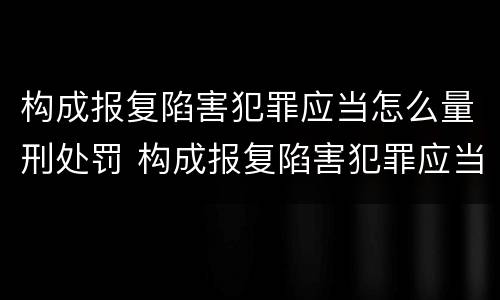 构成报复陷害犯罪应当怎么量刑处罚 构成报复陷害犯罪应当怎么量刑处罚