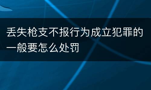丢失枪支不报行为成立犯罪的一般要怎么处罚