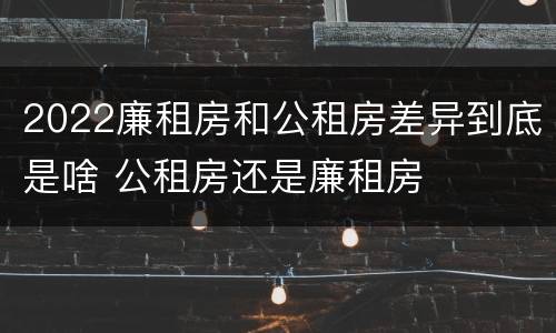 2022廉租房和公租房差异到底是啥 公租房还是廉租房