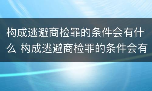 构成逃避商检罪的条件会有什么 构成逃避商检罪的条件会有什么处罚