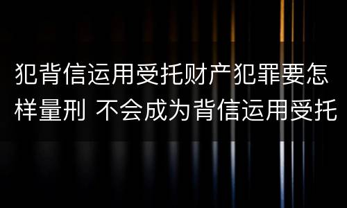 犯背信运用受托财产犯罪要怎样量刑 不会成为背信运用受托财产罪的犯罪主体