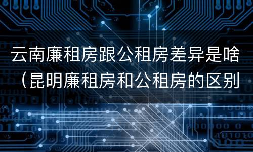 云南廉租房跟公租房差异是啥（昆明廉租房和公租房的区别）