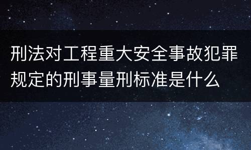 刑法对工程重大安全事故犯罪规定的刑事量刑标准是什么