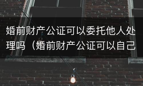 婚前财产公证可以委托他人处理吗（婚前财产公证可以自己去吗）