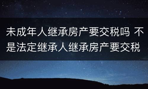 未成年人继承房产要交税吗 不是法定继承人继承房产要交税吗?