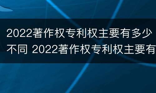 2022著作权专利权主要有多少不同 2022著作权专利权主要有多少不同的