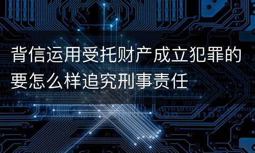 背信运用受托财产成立犯罪的要怎么样追究刑事责任