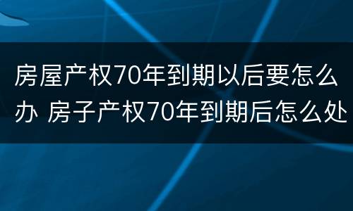 房屋产权70年到期以后要怎么办 房子产权70年到期后怎么处理