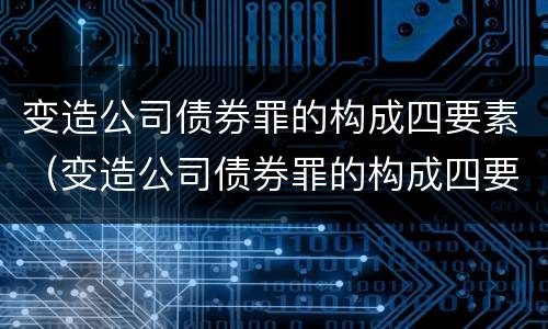 变造公司债券罪的构成四要素（变造公司债券罪的构成四要素是指）