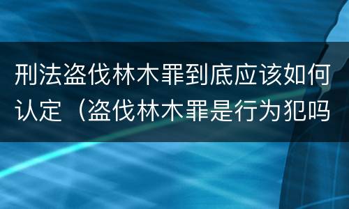刑法盗伐林木罪到底应该如何认定（盗伐林木罪是行为犯吗）