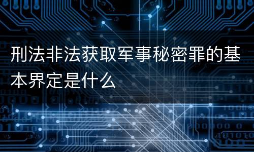 刑法非法获取军事秘密罪的基本界定是什么