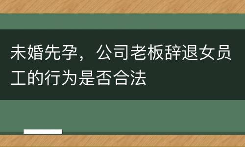 未婚先孕，公司老板辞退女员工的行为是否合法