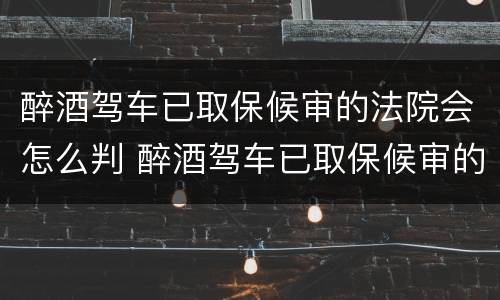 醉酒驾车已取保候审的法院会怎么判 醉酒驾车已取保候审的法院会怎么判决