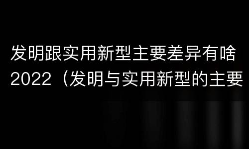发明跟实用新型主要差异有啥2022（发明与实用新型的主要区别）