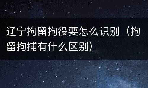 辽宁拘留拘役要怎么识别（拘留拘捕有什么区别）